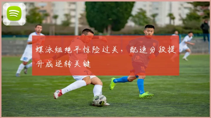 蝶泳组绝平惊险过关，配速分段提升成逆转关键