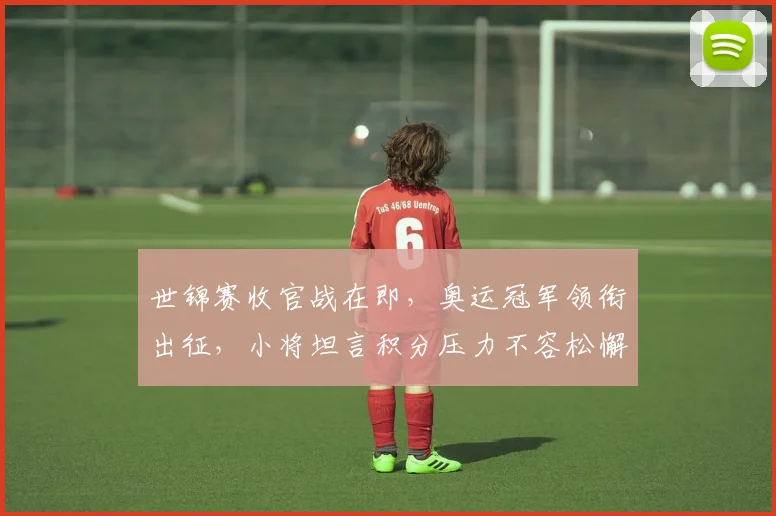 世锦赛收官战在即，奥运冠军领衔出征，小将坦言积分压力不容松懈