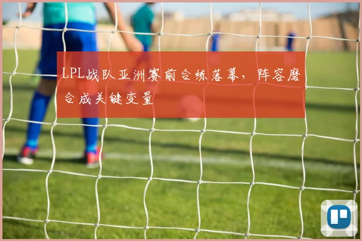 LPL战队亚洲赛前合练落幕，阵容磨合成关键变量