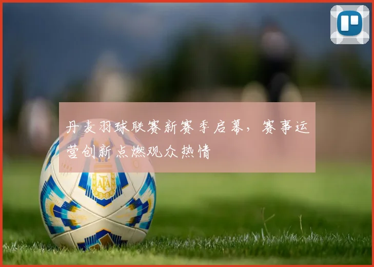 丹麦羽球联赛新赛季启幕，赛事运营创新点燃观众热情