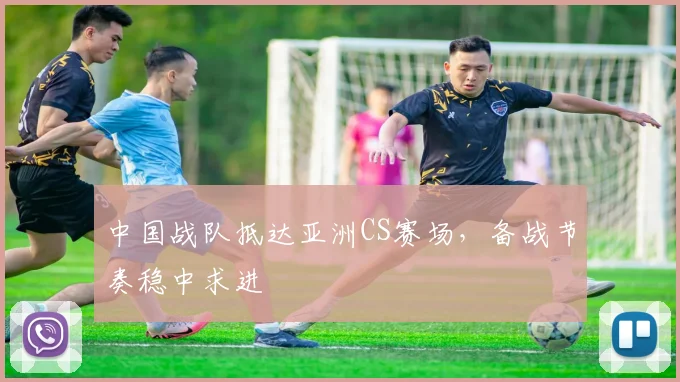中国战队抵达亚洲CS赛场，备战节奏稳中求进