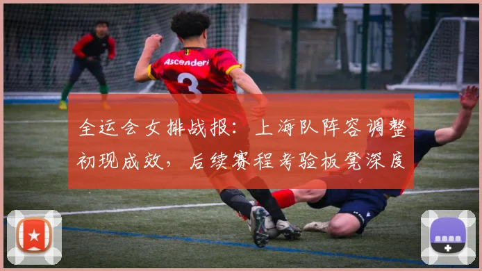 全运会女排战报：上海队阵容调整初现成效，后续赛程考验板凳深度