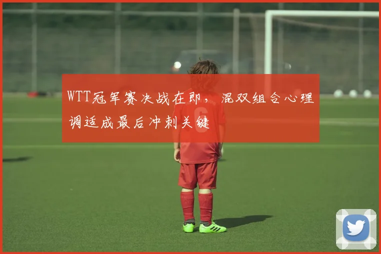 WTT冠军赛决战在即，混双组合心理调适成最后冲刺关键