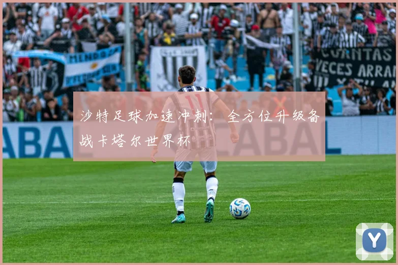 沙特足球加速冲刺：全方位升级备战卡塔尔世界杯