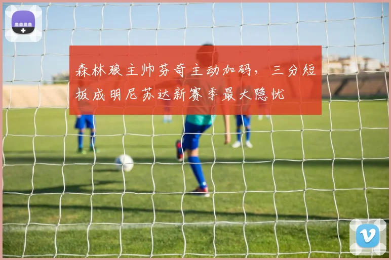 森林狼主帅芬奇主动加码，三分短板成明尼苏达新赛季最大隐忧