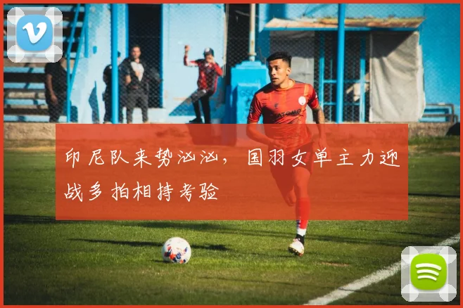 印尼队来势汹汹，国羽女单主力迎战多拍相持考验