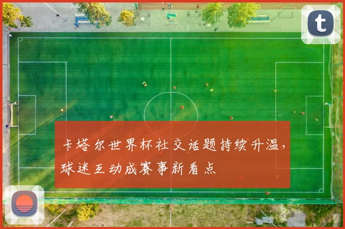 卡塔尔世界杯社交话题持续升温，球迷互动成赛事新看点