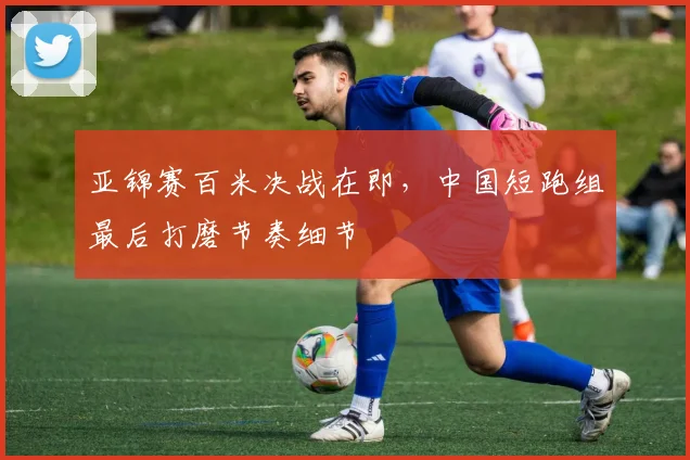 亚锦赛百米决战在即，中国短跑组最后打磨节奏细节
