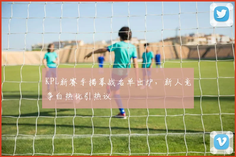 KPL新赛季揭幕战名单出炉，新人竞争白热化引热议