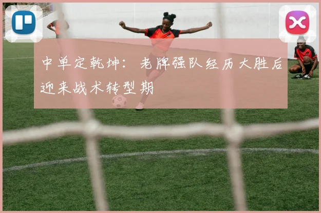 中单定乾坤：老牌强队经历大胜后迎来战术转型期