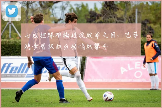 七成控球难掩进攻效率之困，巴萨稳步晋级积分榜悄然攀升
