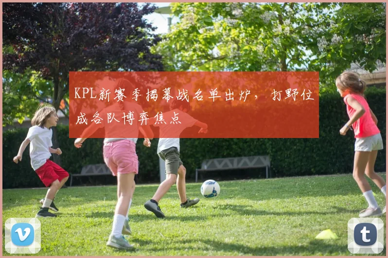 KPL新赛季揭幕战名单出炉，打野位成各队博弈焦点
