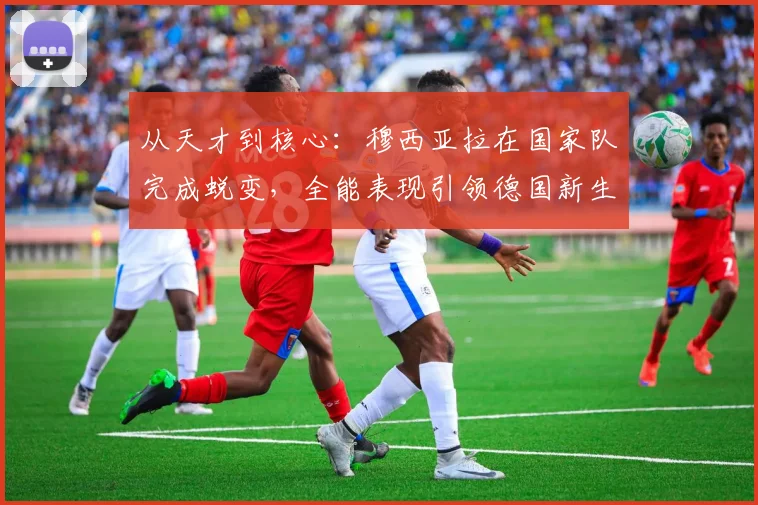从天才到核心：穆西亚拉在国家队完成蜕变，全能表现引领德国新生代