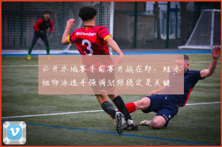 公开水域赛季前赛开战在即，蛙泳组仰泳选手强调划频稳定是关键