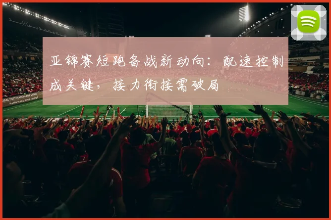 亚锦赛短跑备战新动向：配速控制成关键，接力衔接需破局