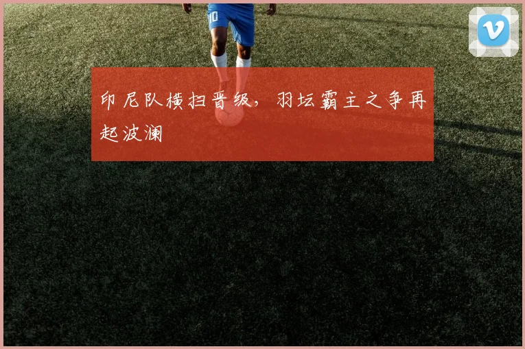 印尼队横扫晋级，羽坛霸主之争再起波澜