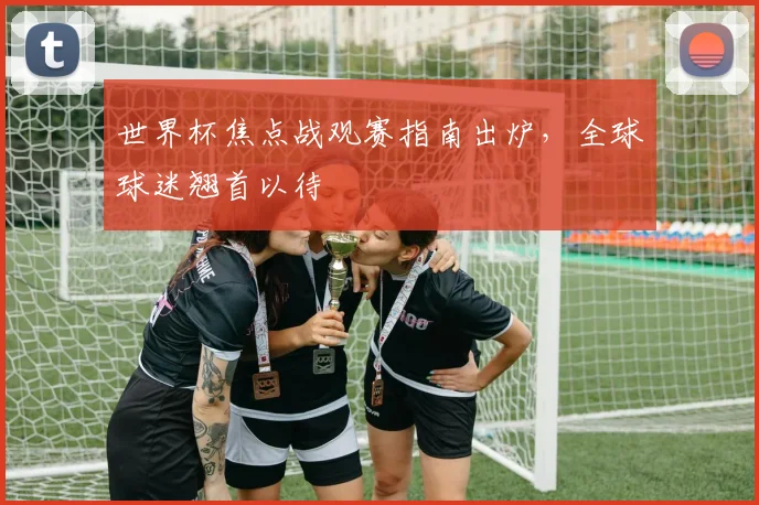 世界杯焦点战观赛指南出炉，全球球迷翘首以待