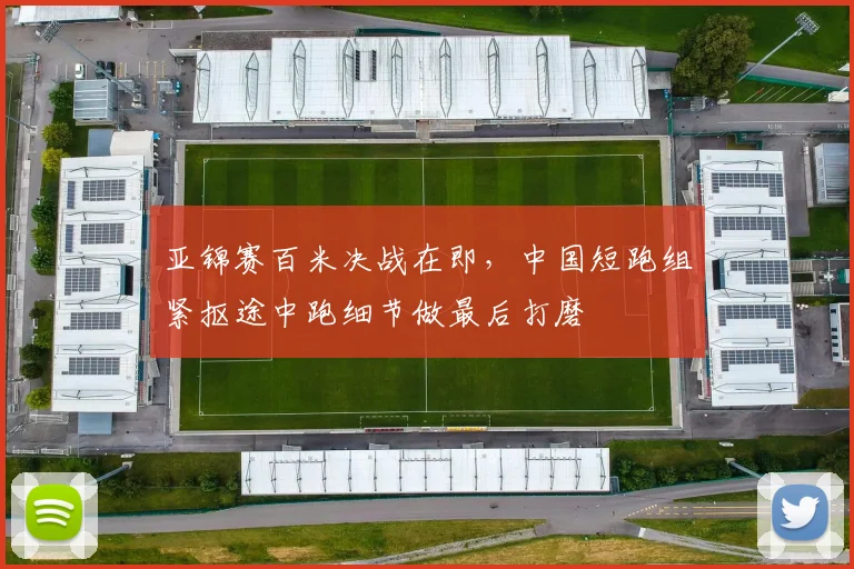亚锦赛百米决战在即，中国短跑组紧抠途中跑细节做最后打磨