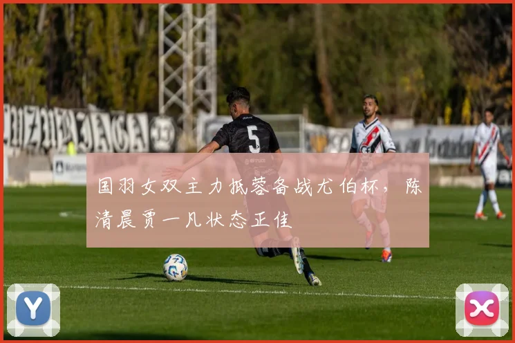 国羽女双主力抵蓉备战尤伯杯，陈清晨贾一凡状态正佳