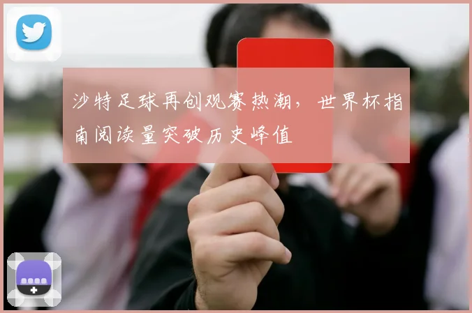 沙特足球再创观赛热潮，世界杯指南阅读量突破历史峰值