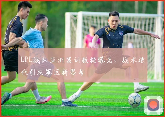 LPL战队亚洲集训数据曝光，战术迭代引发赛区新思考