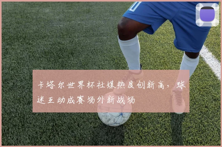 卡塔尔世界杯社媒热度创新高，球迷互动成赛场外新战场