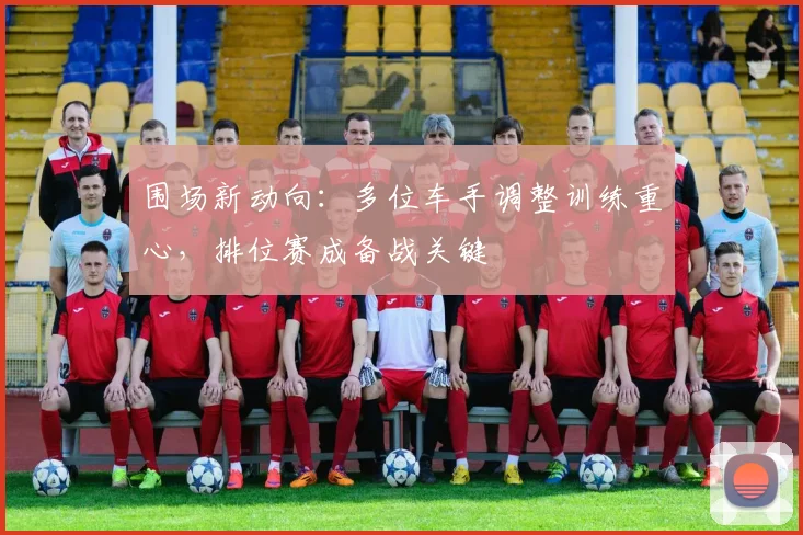 围场新动向：多位车手调整训练重心，排位赛成备战关键