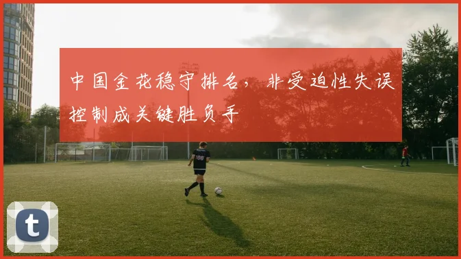 中国金花稳守排名，非受迫性失误控制成关键胜负手