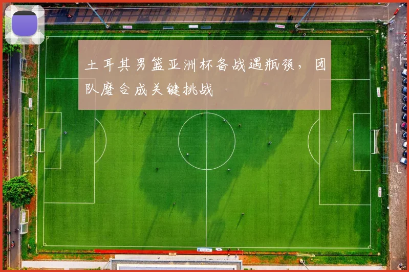 土耳其男篮亚洲杯备战遇瓶颈，团队磨合成关键挑战