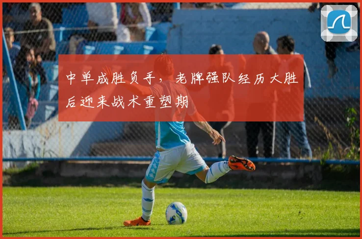 中单成胜负手，老牌强队经历大胜后迎来战术重塑期
