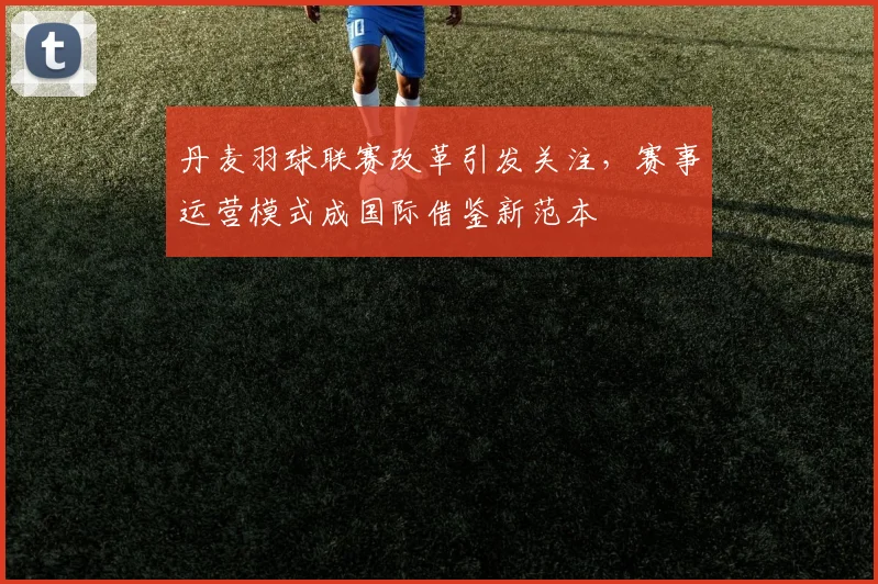 丹麦羽球联赛改革引发关注，赛事运营模式成国际借鉴新范本
