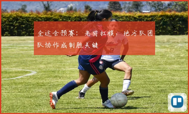 全运会预赛：老将扛旗，地方队团队协作成制胜关键