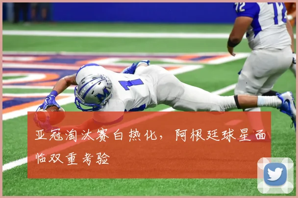 亚冠淘汰赛白热化，阿根廷球星面临双重考验