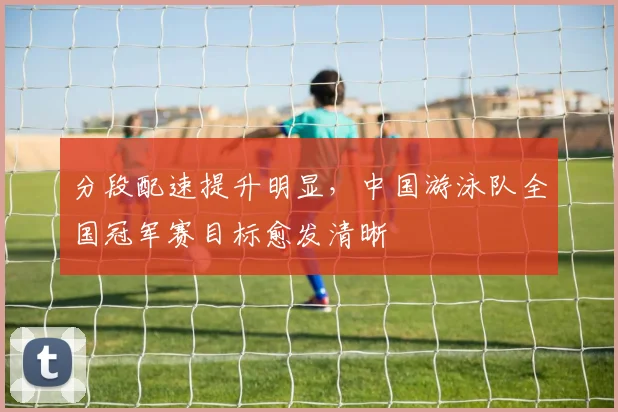 分段配速提升明显，中国游泳队全国冠军赛目标愈发清晰