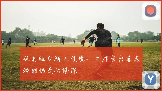 双打组合渐入佳境，主帅点出落点控制仍是必修课