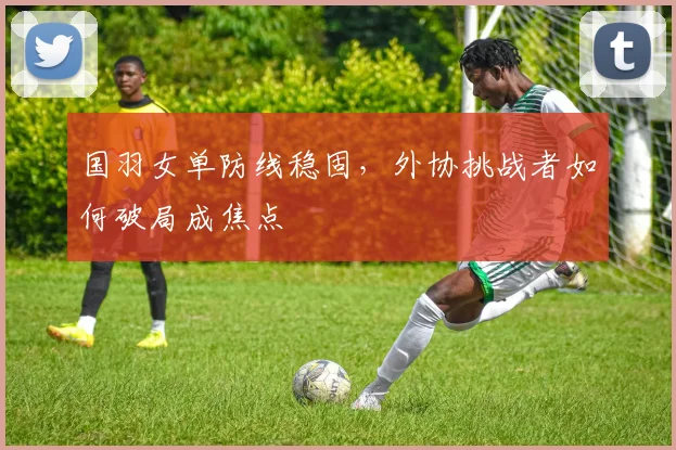 国羽女单防线稳固，外协挑战者如何破局成焦点
