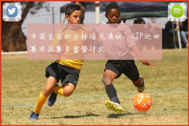 中国金花积分榜暗流涌动，ATP巡回赛中国赛季蓄势待发