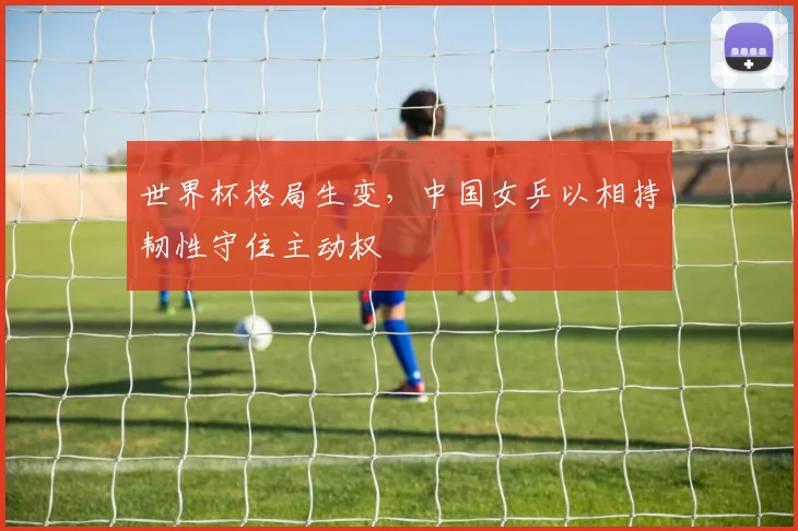 世界杯格局生变，中国女乒以相持韧性守住主动权