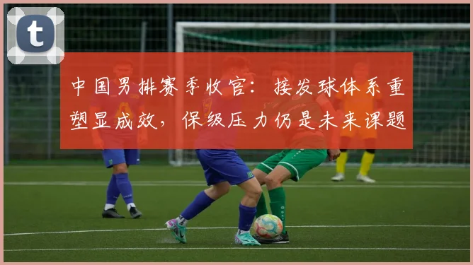 中国男排赛季收官：接发球体系重塑显成效，保级压力仍是未来课题