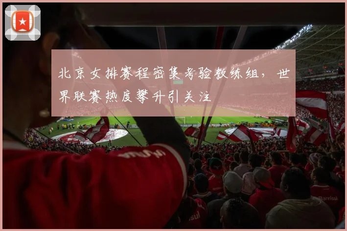 北京女排赛程密集考验教练组，世界联赛热度攀升引关注