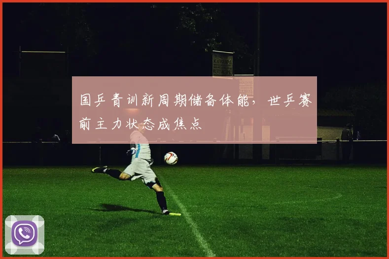 国乒青训新周期储备体能，世乒赛前主力状态成焦点