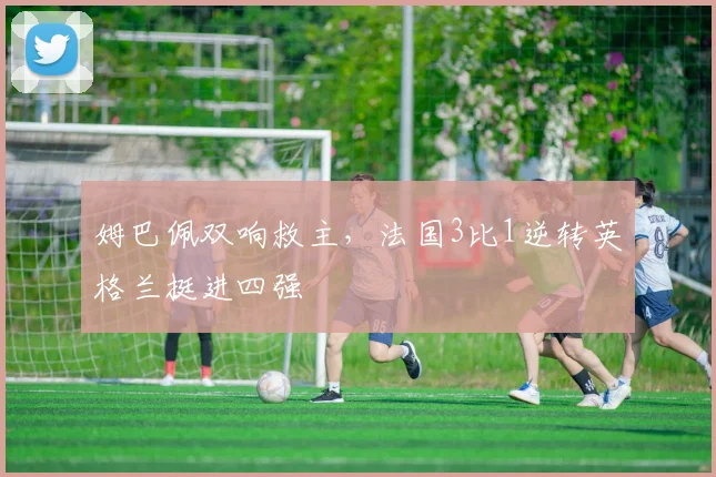 姆巴佩双响救主，法国3比1逆转英格兰挺进四强