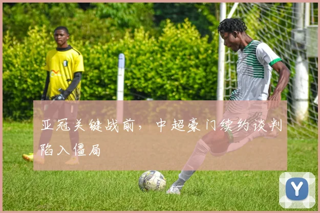 亚冠关键战前，中超豪门续约谈判陷入僵局