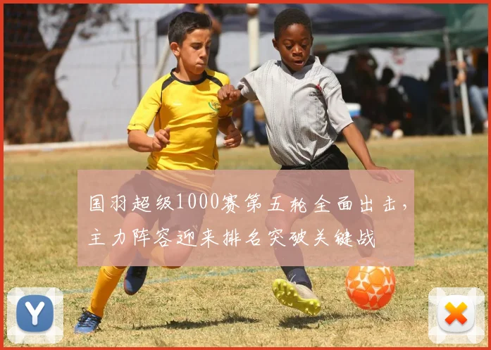 国羽超级1000赛第五轮全面出击，主力阵容迎来排名突破关键战