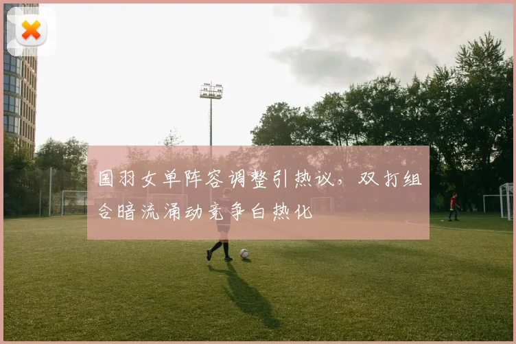 国羽女单阵容调整引热议，双打组合暗流涌动竞争白热化