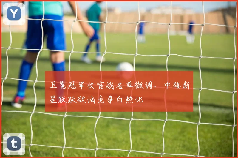 卫冕冠军收官战名单微调，中路新星跃跃欲试竞争白热化