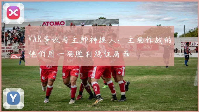 VAR争议与主帅神换人，主场作战的他们用一场胜利稳住局面