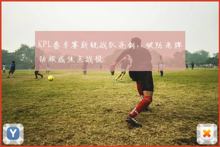 KPL春季赛新锐战队亮剑，破防老牌劲旅成焦点战役