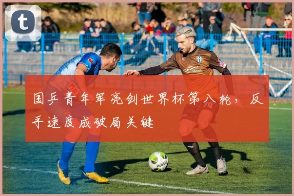 国乒青年军亮剑世界杯第八轮，反手速度成破局关键