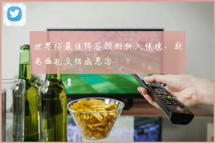 世界杯最佳阵容预测渐入佳境，新老面孔交织成悬念